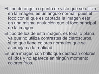El tipo de ángulo o punto de vista que se utiliza
en la imagen, es un ángulo normal, pues el
foco con el que es captada la imagen esta
en una misma anulación que el foco principal
de la imagen.
El tipo de luz de esta imagen, es tonal o plana,
ya que no utiliza contrastes de claroscuros,
si no que tiene colores normales que se
asemejan a la realidad.
Es una imagen con brillo que destacan colores
cálidos y no aparece en ningún momento
colores fríos.
 