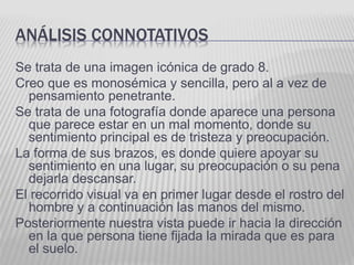 ANÁLISIS CONNOTATIVOS
Se trata de una imagen icónica de grado 8.
Creo que es monosémica y sencilla, pero al a vez de
pensamiento penetrante.
Se trata de una fotografía donde aparece una persona
que parece estar en un mal momento, donde su
sentimiento principal es de tristeza y preocupación.
La forma de sus brazos, es donde quiere apoyar su
sentimiento en una lugar, su preocupación o su pena
dejarla descansar.
El recorrido visual va en primer lugar desde el rostro del
hombre y a continuación las manos del mismo.
Posteriormente nuestra vista puede ir hacia la dirección
en la que persona tiene fijada la mirada que es para
el suelo.
 