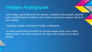 Imatges Analògiques 
-Una imatge natural feta amb una càmera o qualsevol altre aparell, presenta 
unes característiques d’ombres i tons continus que fa que poguem valorar la 
seva cualitat. 
-Aquestes imatges s’anomenen imatges analògiques. 
-Un altra característica important és que les imatges tenen unes mides 
determinades i les podem examinar en paper, per exemple en un álbum 
familiar. 
 