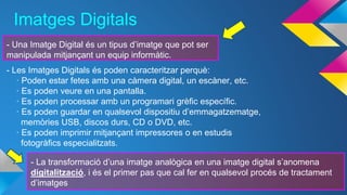 Imatges Digitals 
- Una Imatge Digital és un tipus d’imatge que pot ser 
manipulada mitjançant un equip informàtic. 
- Les Imatges Digitals és poden caracteritzar perquè: 
· Poden estar fetes amb una càmera digital, un escàner, etc. 
· Es poden veure en una pantalla. 
· Es poden processar amb un programari grèfic específic. 
· Es poden guardar en qualsevol dispositiu d’emmagatzematge, 
memòries USB, discos durs, CD o DVD, etc. 
· Es poden imprimir mitjançant impressores o en estudis 
fotogràfics especialitzats. 
- La transformació d’una imatge analògica en una imatge digital s’anomena 
digitalització, i és el primer pas que cal fer en qualsevol procés de tractament 
d’imatges 
 