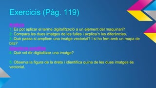 Exercicis (Pàg. 119) 
Anàlisis 
1. Es pot aplicar el terme digitalització a un element del maquinari? 
2. Compara les dues imatges de les fulles i explica’n les diferències. 
3. Què passa si ampliem una imatge vectorial? I si ho fem amb un mapa de 
bits? 
Qüestions senzilles 
4. Què vol dir digitalitzar una imatge? 
5. Observa la figura de la dreta i idientifica quina de les dues imatges és 
vectorial. 
 