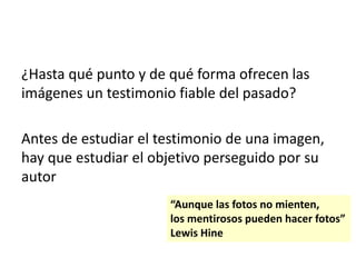 ¿Hasta qué punto y de qué forma ofrecen las
imágenes un testimonio fiable del pasado?
Antes de estudiar el testimonio de una imagen,
hay que estudiar el objetivo perseguido por su
autor
“Aunque las fotos no mienten,
los mentirosos pueden hacer fotos”
Lewis Hine
 