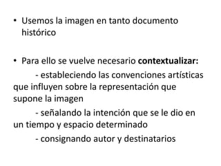 • Usemos la imagen en tanto documento
histórico
• Para ello se vuelve necesario contextualizar:
- estableciendo las convenciones artísticas
que influyen sobre la representación que
supone la imagen
- señalando la intención que se le dio en
un tiempo y espacio determinado
- consignando autor y destinatarios
 