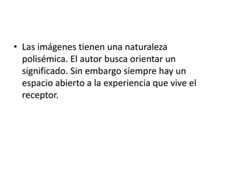 • Las imágenes tienen una naturaleza
polisémica. El autor busca orientar un
significado. Sin embargo siempre hay un
espacio abierto a la experiencia que vive el
receptor.
 