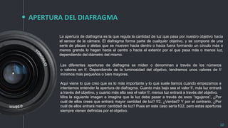 APERTURA DEL DIAFRAGMA
10
La apertura de diafragma es la que regula la cantidad de luz que pasa por nuestro objetivo hacia
el sensor de la cámara. El diafragma forma parte de cualquier objetivo, y se compone de una
serie de placas o aletas que se mueven hacia dentro o hacia fuera formando un círculo más o
menos grande lo hagan hacia el centro o hacia el exterior por el que pasa más o menos luz,
dependiendo del diámetro del mismo.
Las diferentes aperturas de diafragma se miden o denominan a través de los números
o valores en f/. Dependiendo de la luminosidad del objetivo, tendremos unos valores de f/
mínimos más pequeños o bien mayores.
Aquí viene lo que creo que es lo más importante y lo que suele liarnos cuando empezamos e
intentamos entender la apertura de diafragma. Cuanto más bajo sea el valor f/, más luz entrará
a través del objetivo, y cuanto más alto sea el valor f/, menos luz entrará a través del objetivo.
Mira la siguiente imagen e imagina que la luz debe pasar a través de esos “agujeros”, ¿Por
cuál de ellos crees que entrará mayor cantidad de luz? f/2, ¿Verdad? Y por el contrario, ¿Por
cuál de ellos entrará menor cantidad de luz? Pues en este caso sería f/22, pero estas aperturas
siempre vienen definidas por el objetivo.
 