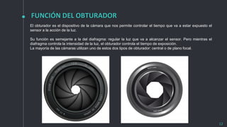 FUNCIÓN DEL OBTURADOR
12
El obturador es el dispositivo de la cámara que nos permite controlar el tiempo que va a estar expuesto el
sensor a la acción de la luz.
Su función es semejante a la del diafragma: regular la luz que va a alcanzar el sensor. Pero mientras el
diafragma controla la intensidad de la luz, el obturador controla el tiempo de exposición.
La mayoría de las cámaras utilizan uno de estos dos tipos de obturador: central o de plano focal.
 