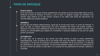 TIPOS DE ENFOQUE
16
PUNTO ÚNICO
Es la más precisa, ya que le indicas exactamente a la cámara el punto donde debe dirigir su foco,
limitando el área de enfoque al mínimo, y por lo tanto no dejando margen de maniobra a la
cámara. Este sistema es el más preciso, aunque no es válido para todas las situaciones. Es
recomendable para sujetos estáticos.
DINÁMICA
En este tipo de enfoque seleccionamos, igual que en el de punto único, un punto de enfoque. A
partir de éste, la cámara seleccionará una zona alrededor del mismo que podrás ampliar y
disminuir en función de la cantidad de área en la que preveas que puede suceder la acción. Este
sistema es recomendable para sujetos en movimiento o escenas estáticas en las que se pueda
prever movimiento.
AUTOMÁTICA
En este caso, es la cámara la que decide qué debe enfocar en base a ciertos parámetros
preestablecidos, como el enfoque de lo que tenga más cerca del objetivo (distancia), lo que sea
más grande, o lo que por tono parezca una persona (contraste). No es muy preciso y no siempre
tus parámetros y los suyos coincidirán, así que tiene bastante margen de error en situaciones en
las que el centro de interés no esté claro o no coincida con los parámetros de tamaño, distancia o
contraste.
 