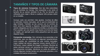TAMAÑOS Y TIPOS DE CÁMARA
18
Tipos de cámaras Compactas. Son las más extendidas
por su facilidad de manejo. Son pequeñas y por tanto el
tamaño de su sensor también lo es. Por su tamaño son
utilizadas para viajar o llevar a cualquier sitio porque caben
en un bolsillo.
Aunque cada vez permiten más ajustes, muchas de ellas
no permiten modos manuales, por lo que la creatividad es
algo limitada. También se las conoce con el nombre de
point and shot (apunta y dispara). Actualmente se están
viendo relegadas por los modernos móviles o smartphones.
Pero pueden ser una opción muy buena a la hora de hacer
un regalo, por ejemplo para niños pequeños que les guste
disparar fotos.
Compactas avanzadas. Son cámaras muy parecidas a las
anteriores, pero se diferencian en algunas características,
como puedan ser: posibilidad de usar modos manuales,
mejor calidad del sensor (algunas incluso siendo APS-C y
full frame), mayor calidad de imagen y enfoque. Muchas de
estas cámaras vienen con sensores de mayor tamaño que
las compactas normales, dándonos un extra de calidad, e
incluso algunas montan lentes con aberturas grandes y con
cristales de buena construcción.
 