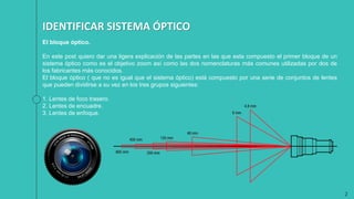 2
IDENTIFICAR SISTEMA ÓPTICO
El bloque óptico.
En este post quiero dar una ligera explicación de las partes en las que esta compuesto el primer bloque de un
sistema óptico como es el objetivo zoom así como las dos nomenclaturas más comunes utilizadas por dos de
los fabricantes más conocidos.
El bloque óptico ( que no es igual que el sistema óptico) está compuesto por una serie de conjuntos de lentes
que pueden dividirse a su vez en los tres grupos siguientes:
1. Lentes de foco trasero.
2. Lentes de encuadre.
3. Lentes de enfoque.
 