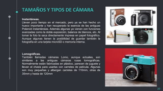 TAMAÑOS Y TIPOS DE CÁMARA
20
Instantáneas.
Llevan poco tiempo en el mercado, pero ya se han hecho un
hueco importante y han recuperado la esencia de las antiguas
Polaroid instantáneas. Además algunas ya vienen con funciones
avanzadas como la doble exposición, balance de blancos, etc. Al
tomar la foto la saca directamente impresa en papel fotográfico.
Aunque algunas tienen la posibilidad de guardar también la
fotografía en una tarjeta microSD o memoria interna.
Lomográficas.
También llamadas cámaras Lomo, aunque actuales, son
similares a las antiguas cámaras rusas lomográficas.
Normalmente están fabricadas en plástico, parecen de juguete y
llevan el chasis para usarlas con carretes de película. Algunas
son muy pequeñas y albergan carretes de 110mm, otras de
35mm y hasta de 120mm.
 