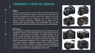 TAMAÑOS Y TIPOS DE CÁMARA
21
Réflex.
Como principales ventajas, la cámaras réflex o también llamadas DSLR,
permiten el intercambio de objetivos. Disponen de un visor réflex que
muestra la fotografía tal y como la vemos por el objetivo, cuenta con
más características que las compactas, con controles manuales.
Tienen muchos accesorios, disponen de un sensor de un
tamaño mayor que las bridge y las compactas. Son las más
conocidas actualmente entre los aficionados y los profesionales.
Mirrorless.
En este grupo de cámaras encontramos las más modernas en la
actualidad. Llevan un visor electrónico por donde podemos ver la
imagen y la exposición «en directo». No llevan espejo, con lo
que se reduce el tamaño del cuerpo y la lente está más cerca
del sensor. Se las conoce con muchos nombres: mirrorless, sin
espejo, compactas de sistema, EVIL o incluso híbridas. Gracias
a no llevar partes mecánicas pueden tener velocidades de
obturación de hasta 1/32000 y muchas funciones tecnológicas
nuevas. Y poco a poco se van imponiendo con nuevas funciones
e incluso la posibilidad de actualizarlas por firmware.
 