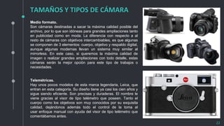 TAMAÑOS Y TIPOS DE CÁMARA
22
Medio formato.
Son cámaras destinadas a sacar la máxima calidad posible del
archivo, por lo que son idóneas para grandes ampliaciones tanto
en publicidad como en moda. La diferencia con respecto a al
resto de cámaras con objetivos intercambiables, es que algunas
se componen de 3 elementos: cuerpo, objetivo y respaldo digital,
aunque algunas modernas llevan un sistema muy similar al
mirrorless. En este caso, si queremos la máxima calidad de
imagen o realizar grandes ampliaciones con todo detalle, estas
cámaras serán la mejor opción para este tipo de trabajos o
necesidades.
Telemétricas.
Hay unos pocos modelos de esta marca legendaria, Leica, que
entran en esta categoría. Su diseño tiene ya casi los cien años y
sigue siendo eficiente. Son precisas y duraderas. El nombre le
viene gracias al visor de tipo telémetro que poseen. Tanto el
cuerpo como los objetivos son muy conocidos por su exquisita
calidad, dejándonos además todo el control de la toma al
usar enfoque manual con ayuda del visor de tipo telémetro que
comentábamos antes.
 