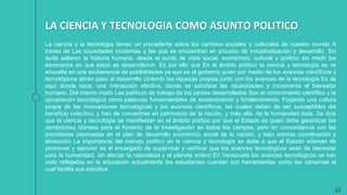 23
La ciencia y la tecnología tienen un precedente sobre los cambios sociales y culturales de nuestro mundo A
través de Las sociedades modernas y las que se encuentran en proceso de industrialización y desarrollo. Sin
duda sellaron la historia humana, desde el punto de vista social, económico, cultural y político sin medir los
escenarios en que estos se desarrollaron. Es por ello que En el ámbito político la ciencia y tecnología se ve
envuelta en una exuberancia de posibilidades ya que es el gobierno quien por medio de los avances científicos y
tecnológicos abren paso al desarrollo Uniendo las riquezas propias junto con los avances de la tecnología Es de
aquí donde nace, una interacción efectiva, donde se satisface las necesidades y incrementa el bienestar
humano. Del mismo modo Las políticas de trabajo de los países desarrollados Son el conocimiento científico y la
apropiación tecnológica como palancas fundamentales de sostenimiento y fortalecimiento, Forjando una cultura
propia de las innovaciones tecnológicas y los avances científicos, las cuales deben de ser susceptibles del
beneficio colectivo, y han de convertirse en patrimonio de la nación, y más allá, de la humanidad toda. Se dice
que la ciencia y tecnología se manifiestan en el ámbito político por que el Estado es quien debe garantizar las
condiciones idóneas para el fomento de la investigación en todos los campos, pero en concordancia con las
prioridades plasmadas en el plan de desarrollo económico social de la nación, y bajo estricta coordinación y
alineación La importancia del manejo político en la ciencia y tecnología se debe a que el Estado además de
promover y ejecutar es el encargado de supervisar y verificar que los avances tecnológicos sean de bienestar
para la humanidad, sin afectar la naturaleza y el planeta entero En Venezuela los avances tecnológicos se han
visto reflejados en la educación actualmente los estudiantes cuentan con herramientas como las canaimas el
cual facilita sus estudios
LA CIENCIA Y TECNOLOGIA COMO ASUNTO POLITICO
 