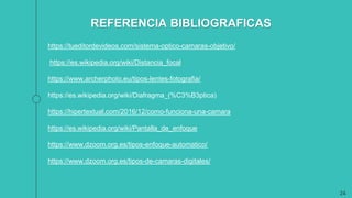 24
https://tueditordevideos.com/sistema-optico-camaras-objetivo/
https://es.wikipedia.org/wiki/Distancia_focal
https://www.archerphoto.eu/tipos-lentes-fotografia/
https://es.wikipedia.org/wiki/Diafragma_(%C3%B3ptica)
https://hipertextual.com/2016/12/como-funciona-una-camara
https://es.wikipedia.org/wiki/Pantalla_de_enfoque
https://www.dzoom.org.es/tipos-enfoque-automatico/
https://www.dzoom.org.es/tipos-de-camaras-digitales/
REFERENCIA BIBLIOGRAFICAS
 