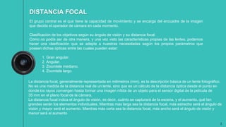 3
El grupo central es el que tiene la capacidad de movimiento y se encarga del encuadre de la imagen
que decida el operador de cámara en cada momento.
Clasificación de los objetivos según su ángulo de visión y su distancia focal.
Como no podía ser de otra manera, y una vez visto las características propias de las lentes, podemos
hacer una clasificación que se adapte a nuestras necesidades según los propios parámetros que
poseen dichas ópticas entre las cuales pueden estar:
1. Gran angular.
2. Angular.
3. Zoomtele mediano.
4. Zoomtele largo.
DISTANCIA FOCAL
La distancia focal, generalmente representada en milímetros (mm), es la descripción básica de un lente fotográfico.
No es una medida de la distancia real de un lente, sino que es un cálculo de la distancia óptica desde el punto en
donde los rayos convergen hasta formar una imagen nítida de un objeto para el sensor digital de la película de
35 mm en el plano focal de la cámara.
La distancia focal indica el ángulo de visión, es decir, cuánto se capturará de la escena, y el aumento, qué tan
grandes serán los elementos individuales. Mientras más larga sea la distancia focal, más estrecho será el ángulo de
visión y mayor será el aumento. Mientras más corta sea la distancia focal, más ancho será el ángulo de visión y
menor será el aumento
 