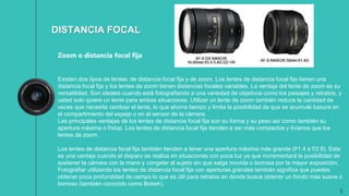 5
DISTANCIA FOCAL
Zoom o distancia focal fija
Existen dos tipos de lentes: de distancia focal fija y de zoom. Los lentes de distancia focal fija tienen una
distancia focal fija y los lentes de zoom tienen distancias focales variables. La ventaja del lente de zoom es su
versatilidad. Son ideales cuando está fotografiando a una variedad de objetivos como los paisajes y retratos, y
usted solo quiere un lente para ambas situaciones. Utilizar un lente de zoom también reduce la cantidad de
veces que necesita cambiar el lente, lo que ahorra tiempo y limita la posibilidad de que se acumule basura en
el compartimiento del espejo o en el sensor de la cámara.
Las principales ventajas de los lentes de distancia focal fija son su forma y su peso así como también su
apertura máxima o f/stop. Los lentes de distancia focal fija tienden a ser más compactos y livianos que los
lentes de zoom.
Los lentes de distancia focal fija también tienden a tener una apertura máxima más grande (f/1.4 a f/2.8). Esta
es una ventaja cuando el disparo se realiza en situaciones con poca luz ya que incrementará la posibilidad de
sostener la cámara con la mano y congelar al sujeto sin que salga movida o borrosa por la mayor exposición.
Fotografiar utilizando los lentes de distancia focal fija con aperturas grandes también significa que puedes
obtener poca profundidad de campo lo que es útil para retratos en donde busca obtener un fondo más suave o
borroso (también conocido como Bokeh).
 