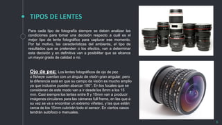 TIPOS DE LENTES
6
Para cada tipo de fotografía siempre se deben analizar las
condiciones para tomar una decisión respecto a cuál es el
mejor tipo de lente fotográfico para capturar ese momento.
Por tal motivo, las características del ambiente, el tipo de
resultados que se pretenden o los efectos, van a determinar
esta decisión y en definitiva van a posibilitar que se alcance
un mayor grado de calidad o no.
Ojo de pez: Los lentes fotográficos de ojo de pez
o fisheye cuentan con un ángulo de visión gran angular, pero
la diferencia está en que su campo de visión es mucho amplio
ya que inclusive pueden abarcar 180°. En los focales que se
consideran de este modo van a ir desde los 8mm a los 15
mm. Casi siempre los lentes entre 8 y 10mm van a producir
imágenes circulares para las cámaras full frame, en las que a
su vez se va a encontrar un extremo viñeteo, y las que están
cerca de los 15mm cubrirán todo el sensor. En ciertos casos
tendrán autofoco o manuales.
 
