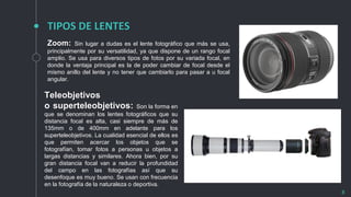 TIPOS DE LENTES
8
Zoom: Sin lugar a dudas es el lente fotográfico que más se usa,
principalmente por su versatilidad, ya que dispone de un rango focal
amplio. Se usa para diversos tipos de fotos por su variada focal, en
donde la ventaja principal es la de poder cambiar de focal desde el
mismo anillo del lente y no tener que cambiarlo para pasar a u focal
angular.
Teleobjetivos
o superteleobjetivos: Son la forma en
que se denominan los lentes fotográficos que su
distancia focal es alta, casi siempre de más de
135mm o de 400mm en adelante para los
superteleobjetivos. La cualidad esencial de ellos es
que permiten acercar los objetos que se
fotografían, tomar fotos a personas u objetos a
largas distancias y similares. Ahora bien, por su
gran distancia focal van a reducir la profundidad
del campo en las fotografías así que su
desenfoque es muy bueno. Se usan con frecuencia
en la fotografía de la naturaleza o deportiva.
 