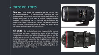 TIPOS DE LENTES
9
Macro: Son lentes de fotografía que se utilizan para
la macrofotografía. La característica principal es que
posibilitan los enfoques a distancias cortas del sujeto que se
quiere fotografiar y que van a brindar magnificaciones
grandes, casi siempre de 1:1, así que se representan los
objetos pequeños con una alta calidad. Se pueden combinar
con tubos de extensión para que se alejen del sensor y que
se acorte la distancia de enfoque mínima.
Tilt-shift : Es un lente fotográfico muy particular porque
permite que se hagan movimientos sobre el eje del lente
hacia abajo, arriba o a los lados, al igual que rotar su eje. Se
emplea para corregir la perspectiva en las fotografías de
arquitectura por esa capacidad de desplazamiento sobre el
plano del sensor/film. A su vez, un uso común de este lente
es el de aplicar un foco que sea selectivo para lograr una tan
sólo una porción en particular de la fotografía tenga foco sin
que se use un número f pequeño.
 