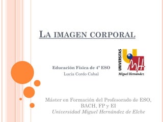 LA IMAGEN CORPORAL
Educación Física de 4º ESO
Lucía Cordo Cabal
Máster en Formación del Profesorado de ESO,
BACH, FP y EI
Universidad Miguel Hernández de Elche
 