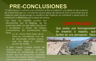 * Si bien al inicio tuvimos una confusión entre el malecón y la plaza al ver cual era
de mayor frecuencia; concluimos que la plaza de armas es mas concurrida que el
malecón pero sin embargo la amplitud del malecón es suficiente y basta para la
población a diferencia de la plaza de armas
Los hitos en nuestra ciudad son
abundantes por la llegada de los
supermercados ya que estos nos llevan
a localizarlos y hacer de nuestro
conocimiento las promociones que
tiene.
La Av. Víctor Raúl Haya de la
Torre es considerado una de
las principales sendas puesto
que nos dirige a distintos
puntos de interés.
Si bien nuestra cuidad consta de
distintos nodos, barrios y sendas ;
Chimbote es considerado un nodo
puesto que las pequeñas ciudades
como lo son Casma, Santa Coishco lo
ven como un punto céntrico.
CONTINUIDAD
Que exista una homogeneidad
en trayecto o espacio, que
facilita de una percepción física
compleja como una como una
interrelacionada identidad.
 
