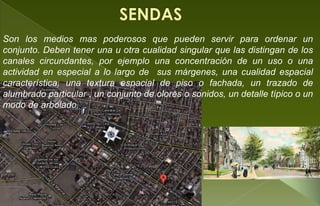 Son los medios mas poderosos que pueden servir para ordenar un
conjunto. Deben tener una u otra cualidad singular que las distingan de los
canales circundantes, por ejemplo una concentración de un uso o una
actividad en especial a lo largo de sus márgenes, una cualidad espacial
característica, una textura espacial de piso o fachada, un trazado de
alumbrado particular , un conjunto de olores o sonidos, un detalle típico o un
modo de arbolado.
 