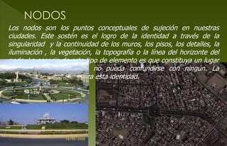 Los nodos son los puntos conceptuales de sujeción en nuestras
ciudades. Este sostén es el logro de la identidad a través de la
singularidad y la continuidad de los muros, los pisos, los detalles, la
iluminación , la vegetación, la topografía o la línea del horizonte del
nodo. La esencia de este tipo de elemento es que constituya un lugar
nítido e inolvidable, que no pueda confundirse con ningún. La
intensidad de su uso afianza esta identidad.
 