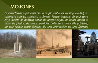 La característica principal de un mojón viable es su singularidad, su
contraste con su contexto o fondo. Puede tratarse de una torre
cuya silueta se destaca sobre los techos bajos, de flores contra el
muro de piedra, de una superficies brillante a una calle grisácea,
de una iglesia entre tiendas, de una proyección en una fachada
continua . La prominencia espacial atrae la atención particular.
 
