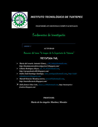 -15621038100<br />INSTITUTO TECNOLÓGICO DE TUXTEPEC<br />INGENIERÍA EN SISTEMAS COMPUTACIONALES<br />Fundamentos de investigación<br />UNIDAD  1<br />ACTIVIDAD<br />Resumen del tema “la imagen de la Ingeniería de Sistemas” <br />PRESENTADO POR: <br />María del rosario Antonio Gómez,  j.90_baby@hotmail.com, http://fundamentosdeinvestigacion1.blogspot.com/<br />Liliana Rodríguez Reyes, oli_19_01@hotmail.com, http://cpropedeuticolili.blogspot.com/<br />Indira Said Santiago Santiago, said_santiago@hotmail.com., http://said-rokanloovers.blogspot.com/<br />Martell Octavio Mendoza torres, tavora93@hotmail.com, http://martelloctavio.blogspot.com/<br />Julio franco Elías Celis,  franco_ec88@hotmail.com, http://masterprice-frankoo.blogspot.com/<br />PROFESOR:<br />María de los ángeles Martínez Morales<br />LA IMAGEN DE LA INGENIERÍA DE SISTEMAS.<br />REVISTA DE SISTEMAS.<br />¿Cómo debe ser el Ingeniero de Sistemas del futuro?<br />Sebe ser global, con sólidos fundamentos que le faciliten el cambio y lo mantengan vigente, con dominio de tres idiomas, clave  en las organizaciones, más centrados en los procesos de análisis y diseño de problemas de información que en la implementación de soluciones, pero no ajeno a ella, y hábil en trabajo en equipos multidisciplinarios.<br />La ingeniería de sistemas es una de las profesiones más influenciadas por el continuo avance tecnológico y su papel como medio de reducción de la brecha digital conlleva retos para los profesionales del ramo, quienes se enfrentan a un  mundo de amplias posibilidades pero muy complejo.<br />En particular, su desempeño profesional deberá articularse más estrechamente con las necesidades del contexto local y nacional, observando las tendencias de evolución de la disciplina, los movimientos del mercado global y los planes de desarrollo gubernamentales.<br />¿Cómo debe ser el Ingeniero de Sistemas para el actual ambiente de negocios? <br /> Debe ser conocedor de las organizaciones, con bases solidas de dirección y administración, de proyectos y habilidades de trabajo en equipos multidisciplinarios, liderazgo, trabajo en equipo y comunicación en Español e Ingles bien desarrolladas. <br />¿Cómo definen ustedes el perfil del Ingeniero de Sistemas en los próximos 5 años? <br />El egresado del programa de Ingeniería de Sistemas de la escuela es un profesional formado integralmente,  consciente de la importancia que tiene conocer la realidad social, económica y política de su país u del mundo, con un profundo sentido de la ética y la responsabilidad. <br />