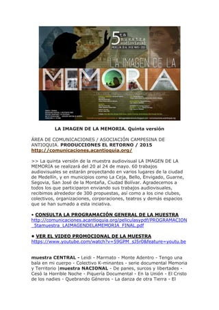 LA IMAGEN DE LA MEMORIA. Quinta versión
ÁREA DE COMUNICACIONES / ASOCIACIÓN CAMPESINA DE
ANTIOQUIA. PRODUCCIONES EL RETORNO / 2015
http://comunicaciones.acantioquia.org/
>> La quinta versión de la muestra audiovisual LA IMAGEN DE LA
MEMORIA se realizará del 20 al 24 de mayo. 60 trabajos
audiovisuales se estarán proyectando en varios lugares de la ciudad
de Medellín, y en municipios como La Ceja, Bello, Envigado, Guarne,
Segovia, San José de la Montaña, Ciudad Bolívar. Agradecemos a
todos los que participaron enviando sus trabajos audiovisuales,
recibimos alrededor de 300 propuestas, así como a los cine clubes,
colectivos, organizaciones, corporaciones, teatros y demás espacios
que se han sumado a esta inciativa.
• CONSULTA LA PROGRAMACIÓN GENERAL DE LA MUESTRA
http://comunicaciones.acantioquia.org/peliculasypdf/PROGRAMACION
_5tamuestra_LAIMAGENDELAMEMORIA_FINAL.pdf
• VER EL VIDEO PROMOCIONAL DE LA MUESTRA
https://www.youtube.com/watch?v=59GPM_sJ5r0&feature=youtu.be
muestra CENTRAL - Leidi - Marmato - Monte Adentro - Tengo una
bala en mi cuerpo - Colectivo K-minantes - serie documental Memoria
y Territorio |muestra NACIONAL - De panes, surcos y libertades -
Cesó la Horrible Noche - Piquería Documental - En la Unión - El Cristo
de los nadies - Quebrando Géneros - La danza de otra Tierra - El
 