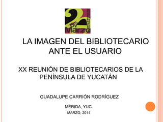 LA IMAGEN DEL BIBLIOTECARIO
ANTE EL USUARIO
XX REUNIÓN DE BIBLIOTECARIOS DE LA
PENÍNSULA DE YUCATÁN
GUADALUPE CARRIÓN RODRÍGUEZ
MÉRIDA, YUC.
MARZO, 2014
 