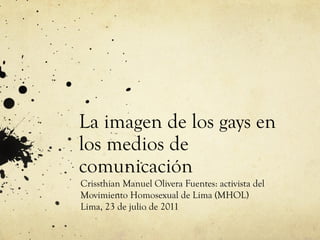 La imagen de los gays en
los medios de
comunicación
Crissthian Manuel Olivera Fuentes: activista del
Movimiento Homosexual de Lima (MHOL)
Lima, 23 de julio de 2011

 