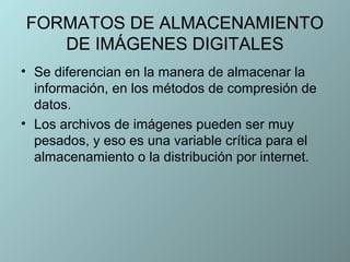 FORMATOS DE ALMACENAMIENTO
   DE IMÁGENES DIGITALES
• Se diferencian en la manera de almacenar la
  información, en los métodos de compresión de
  datos.
• Los archivos de imágenes pueden ser muy
  pesados, y eso es una variable crítica para el
  almacenamiento o la distribución por internet.
 