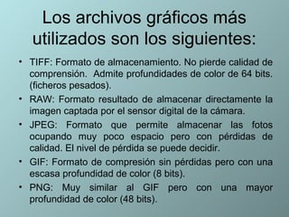 Los archivos gráficos más
   utilizados son los siguientes:
• TIFF: Formato de almacenamiento. No pierde calidad de
  comprensión. Admite profundidades de color de 64 bits.
  (ficheros pesados).
• RAW: Formato resultado de almacenar directamente la
  imagen captada por el sensor digital de la cámara.
• JPEG: Formato que permite almacenar las fotos
  ocupando muy poco espacio pero con pérdidas de
  calidad. El nivel de pérdida se puede decidir.
• GIF: Formato de compresión sin pérdidas pero con una
  escasa profundidad de color (8 bits).
• PNG: Muy similar al GIF pero con una mayor
  profundidad de color (48 bits).
 