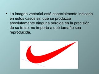• La imagen vectorial está especialmente indicada
  en estos casos sin que se produzca
  absolutamente ninguna pérdida en la precisión
  de su trazo, no importa a qué tamaño sea
  reproducida.
 