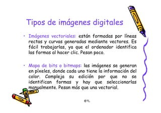 @TL
Tipos de imágenes digitales
• Imágenes vectoriales: están formadas por líneas
rectas y curvas generadas mediante vectores. Es
fácil trabajarlas, ya que el ordenador identifica
las formas al hacer clic. Pesan poco.
• Mapa de bits o bitmaps: las imágenes se generan
en píxeles, donde cada uno tiene la información del
color. Compleja su edición por que no se
identifican formas y hay que seleccionarlas
manualmente. Pesan más que una vectorial.
 