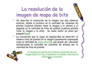 @TL
La resolución de la
imagen de mapa de bits
• Se describe la resolución de la imagen con dos números
enteros, donde el primero es la cantidad de columnas de
píxeles (cuántos píxeles tiene la imagen a lo ancho) y el
segundo es la cantidad de filas de píxeles (cuántos píxeles
tiene la imagen a lo alto). Se suele medir en píxel por
pulgada (ppp).
• La convención que le sigue en popularidad es describir el
número total de píxeles en la imagen (usualmente expresado
como la cantidad de mega píxeles), que puede ser calculado
multiplicando la cantidad de columnas de píxeles por la
cantidad de filas de píxeles
Si tenemos en cuenta que el número de píxeles de una
imagen digital es fijo, al aumentar el tamaño, reducimos la
resolución y viceversa.
 