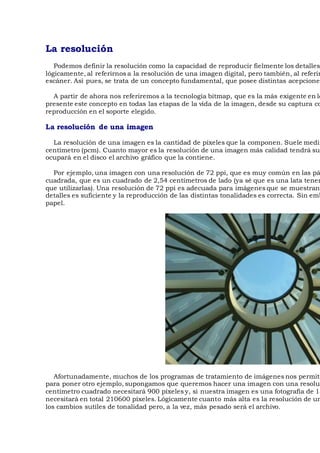 La resolución
Podemos definir la resolución como la capacidad de reproducir fielmente los detalles
lógicamente, al referirnos a la resolución de una imagen digital, pero también, al referir
escáner. Así pues, se trata de un concepto fundamental, que posee distintas acepciones
A partir de ahora nos referiremos a la tecnología bitmap, que es la más exigente en lo
presente este concepto en todas las etapas de la vida de la imagen, desde su captura co
reproducción en el soporte elegido.
La resolución de una imagen
La resolución de una imagen es la cantidad de píxeles que la componen. Suele medir
centímetro (pcm). Cuanto mayor es la resolución de una imagen más calidad tendrá su
ocupará en el disco el archivo gráfico que la contiene.
Por ejemplo, una imagen con una resolución de 72 ppi, que es muy común en las pá
cuadrada, que es un cuadrado de 2,54 centímetros de lado (ya sé que es una lata tener
que utilizarlas). Una resolución de 72 ppi es adecuada para imágenes que se muestran
detalles es suficiente y la reproducción de las distintas tonalidades es correcta. Sin emb
papel.
Afortunadamente, muchos de los programas de tratamiento de imágenes nos permite
para poner otro ejemplo, supongamos que queremos hacer una imagen con una resoluc
centímetro cuadrado necesitará 900 píxeles y, si nuestra imagen es una fotografía de 13
necesitará en total 210600 píxeles. Lógicamente cuanto más alta es la resolución de un
los cambios sutiles de tonalidad pero, a la vez, más pesado será el archivo.
 