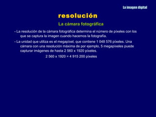 La imagen digital

                            resolución
                            La cámara fotográfica
- La resolución de la cámara fotográfica determina el número de píxeles con los
    que se captura la imagen cuando hacemos la fotografía.
- La unidad que utiliza es el megapíxel, que contiene 1 048 576 píxeles. Una
    cámara con una resolución máxima de por ejemplo, 5 megapíxeles puede
    capturar imágenes de hasta 2 560 x 1920 píxeles.
                    2 560 x 1920 = 4 915 200 píxeles
 