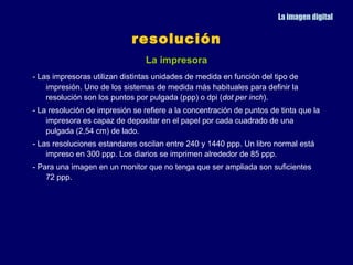 La imagen digital


                             resolución
                                 La impresora
- Las impresoras utilizan distintas unidades de medida en función del tipo de
    impresión. Uno de los sistemas de medida más habituales para definir la
    resolución son los puntos por pulgada (ppp) o dpi (dot per inch).
- La resolución de impresión se refiere a la concentración de puntos de tinta que la
    impresora es capaz de depositar en el papel por cada cuadrado de una
    pulgada (2,54 cm) de lado.
- Las resoluciones estandares oscilan entre 240 y 1440 ppp. Un libro normal está
    impreso en 300 ppp. Los diarios se imprimen alrededor de 85 ppp.
- Para una imagen en un monitor que no tenga que ser ampliada son suficientes
    72 ppp.
 