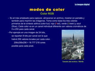 La imagen digital

                      modos de color
                                  Color RGB
- Es el más empleado para capturar, almacenar en archivo, mostrar en pantalla y
   también para imprimir las imágenes. Toma como base los tres colores
   primarios de la síntesis aditiva (color luz): rojo (Red), verde (Green) y azul
   (Blue). Cada color va en un canal individual diferente con valores cromáticos de
   0 a 255 para cada canal.
- Por ejemplo en una imagen de 24 bits,
   se reparten 8 bits por canal con lo que
   habrá 256 valores tonales por cada color.
      256x256x256 = 16 777 216 cores
   posible para cada pixel.




                                                         Tamaño del archivo: 706 Kb
 