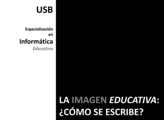 USB
 Especialización
              en
Informática
     Educativa




                   LA IMAGEN EDUCATIVA:
                   ¿CÓMO SE ESCRIBE?
 