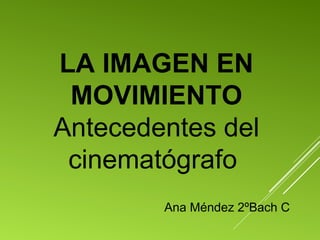 LA IMAGEN EN
MOVIMIENTO
Antecedentes del
cinematógrafo
Ana Méndez 2ºBach C
 