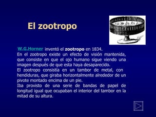 El zootropo   inventó el  zootropo  en 1834. En el zootropo exist e  un efecto de visión mantenida, que consist e  en que el ojo humano s igue  viendo una imagen después de que esta h aya  desaparecido.  El zootropo c onsistía en un tambor de metal, con  hendiduras, que giraba horizontalmente alrededor de un pivote montado encima de un pie. I ba provisto de una serie de bandas de papel de longitud igual que ocupaban el interior del tambor en la mitad de su altura. W.G.Horner 