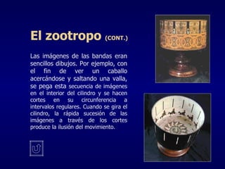 Las imágenes de las bandas eran sencillos dibujos. Por ejemplo, con el fin de ver un caballo acercándose y saltando una valla, se pega esta  secuencia de imágenes en el interior del cilindro y se hacen cortes en su circunferencia a intervalos regulares. Cuando se gira el cilindro, la rápida sucesión de las imágenes a través de los cortes produce la ilusión del movimiento. El zootropo  (CONT.) 