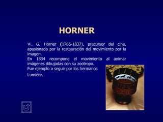 HORNER W . G. Horner   ( 1786-1837), precursor del cine, apasionado por la restauración del movimiento por la imagen. En 1834 recompone el movimiento al animar imágenes dibujadas con su zootropo. Fue ejemplo a seguir por los hermanos Lumi è re . 