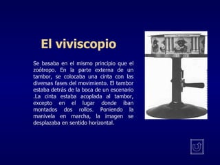 El viviscopio Se basaba en el mismo principio que el zoótropo. En la parte externa de un tambor, se colocaba una cinta con las diversas fases del movimiento. El tambor estaba detrás de la boca de un escenario .La cinta estaba acoplada al tambor, excepto en el lugar donde iban montados dos rollos. Poniendo la manivela en marcha, la imagen se desplazaba en sentido horizontal. 
