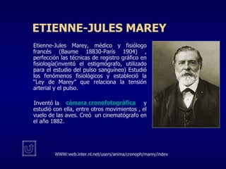 E TIENNE-JULES MAREY Etienne-Jules Marey, médico y fisiólogo francés (Baume 18830-París 1904) , perfección las técnicas de registro gráfico en fisiología(inventó el estigmógrafo, utilizado para el estudio del pulso sanguíneo) Estudió los fenómenos fisiológicos y estableció la “Ley de Marey” que relaciona la tensión arterial y el pulso. Inventó la      y estudió con ella, entre otros movimientos , el vuelo de las aves. Creó  un cinematógrafo en el año 1882. WWW:web.inter.nl.net/users/anima/cronoph/marey/index cámara cronofotográfica 