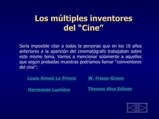 Los múltiples inventores del “Cine” Sería imposible citar a todas la personas que en los 10 años anteriores a la aparición del cinematógrafo trabajaban sobre este mismo tema. Vamos a mencionar solamente a aquellos que según probadas muestras podríamos llamar “coinventores del cine”: Louis Aimeé Le Prince W. Friese-Green Hermanos Lumière Thomas Alva Edison 