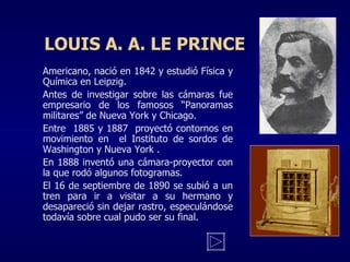 LOUIS A. A. LE PRINCE Americano, nació en 1842 y estudió Física y Química en Leipzig. Antes de investigar sobre las cámaras fue empresario de los famosos “Panoramas militares” de Nueva York y Chicago. Entre  1885 y 1887  proyectó contornos en movimiento en  el Instituto de sordos de Washington y Nueva York . En 1888 inventó una cámara-proyector con la que rodó algunos fotogramas. El 16 de septiembre de 1890 se subió a un tren para ir a visitar a su hermano y desapareció sin dejar rastro, especulándose todavía sobre cual pudo ser su final. 